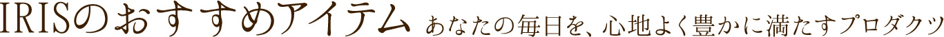 IRISのおすすめアイテム あなたの毎日を、心地よく豊かに満たすプロダクツ