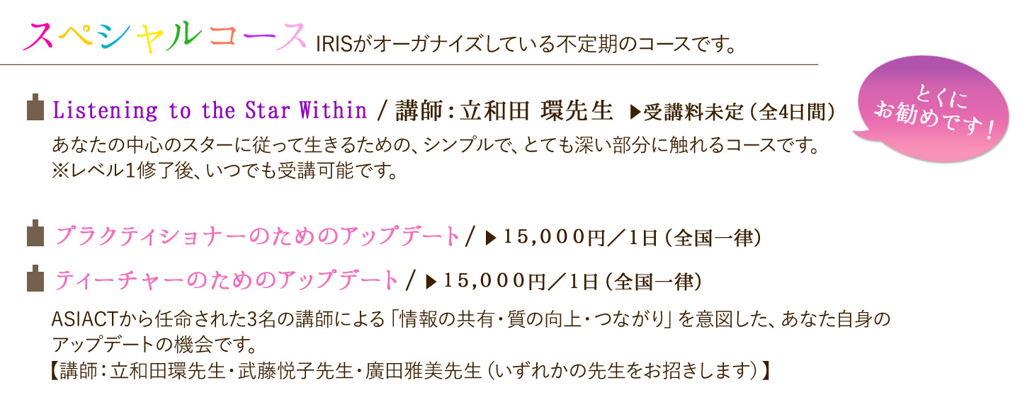 スペシャルコース IRISがオーガナイズしている不定期のコースです。☆Listening to the Star Within/講師:立和田 環先生、受講料未定(全4日間)あなたの中心のスターに従って生きるための、シンプルで、とても深い部分に触れるコースです。※レベル1修了後、いつでも受講可能です。とくにお勧めしたいコースです。 ☆プラクティショナーのためのアップデート 15,000円/1日(全国一律)☆ティーチャーのためのアップデート 15,000円/1日(全国一律)ASIACTから任命された3名の講師による「情報の共有・質の向上・つながり」を意図した、あなた自身のアップデートの機会です。講師:立和田環先生・武藤悦子先生・廣田雅美先生(いずれかの先生をお招きします)